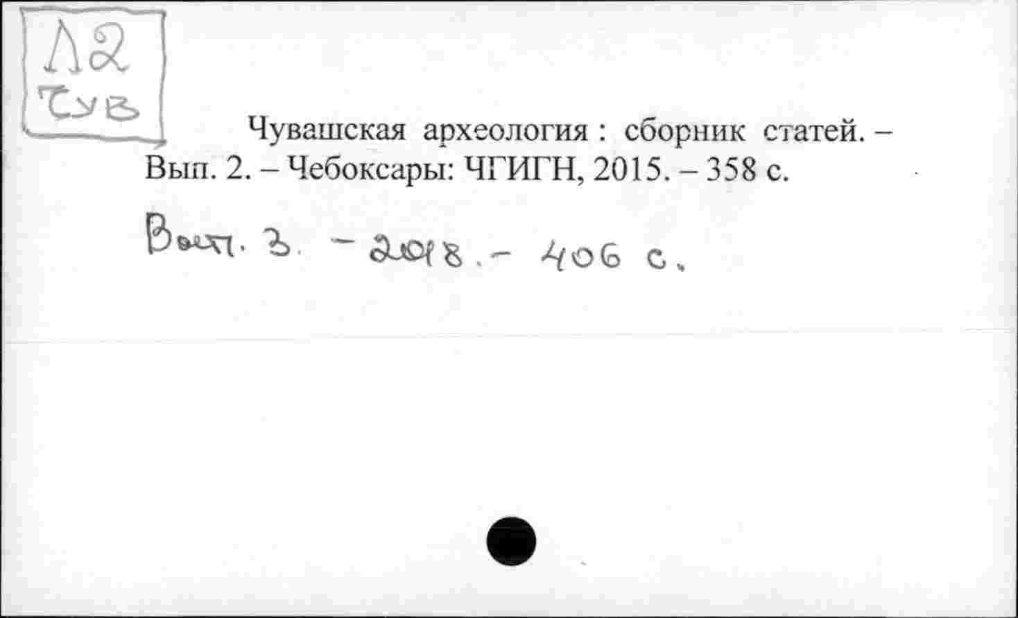 ﻿Чувашская археология : сборник статей. Вып. 2. - Чебоксары: ЧГИГН, 2015. - 358 с.
Ъ.	4oG с.